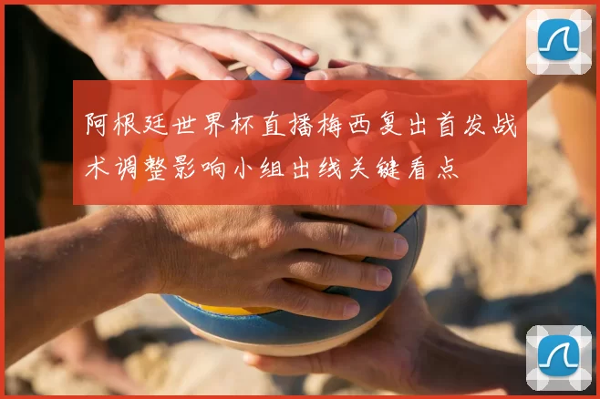 阿根廷世界杯直播梅西复出首发战术调整影响小组出线关键看点