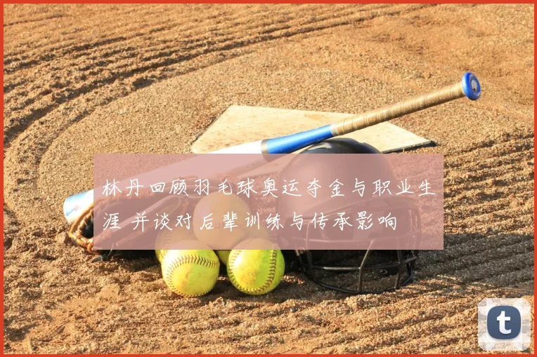 林丹回顾羽毛球奥运夺金与职业生涯 并谈对后辈训练与传承影响