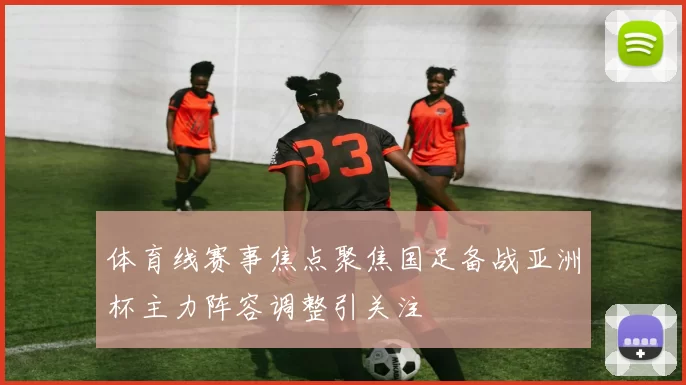 体育线赛事焦点聚焦国足备战亚洲杯主力阵容调整引关注
