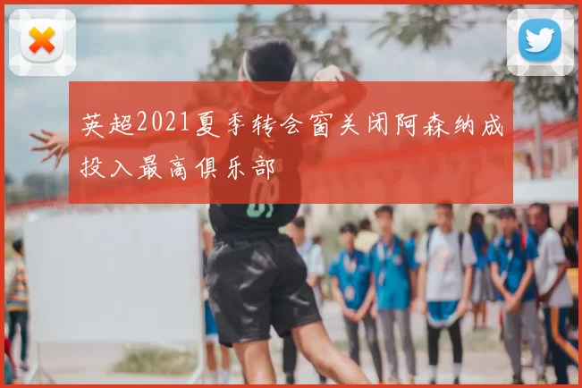 英超2021夏季转会窗关闭阿森纳成投入最高俱乐部