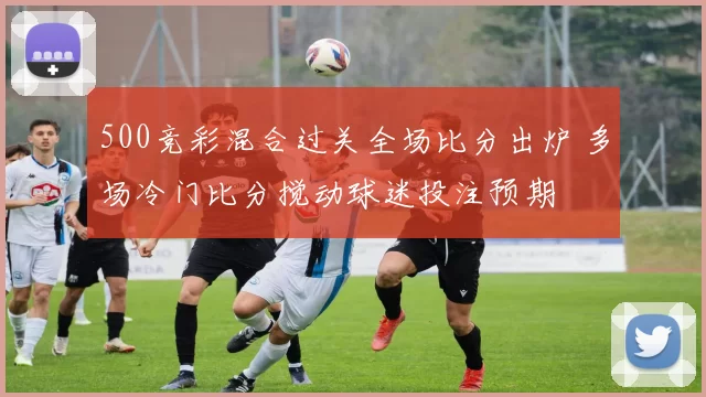 500竞彩混合过关全场比分出炉 多场冷门比分搅动球迷投注预期