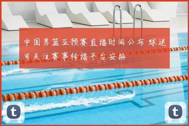 中国男篮亚预赛直播时间公布 球迷可关注赛事转播平台安排