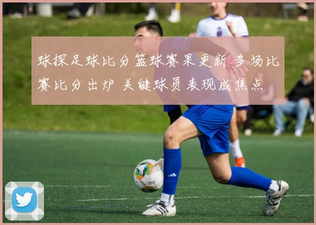 球探足球比分篮球赛果更新 多场比赛比分出炉 关键球员表现成焦点