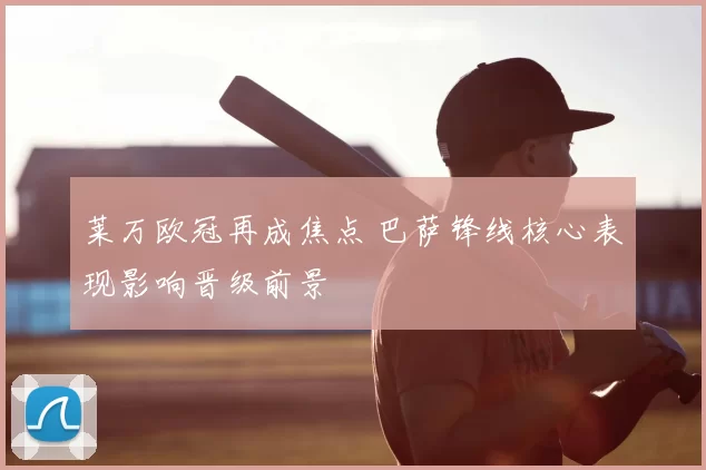 莱万欧冠再成焦点 巴萨锋线核心表现影响晋级前景