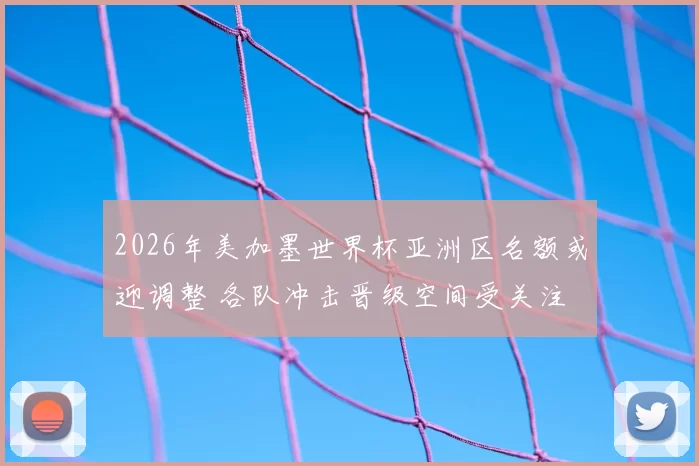 2026年美加墨世界杯亚洲区名额或迎调整 各队冲击晋级空间受关注