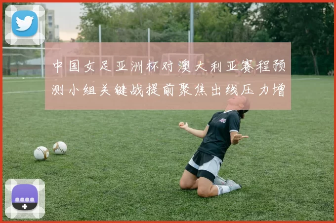 中国女足亚洲杯对澳大利亚赛程预测小组关键战提前聚焦出线压力增大