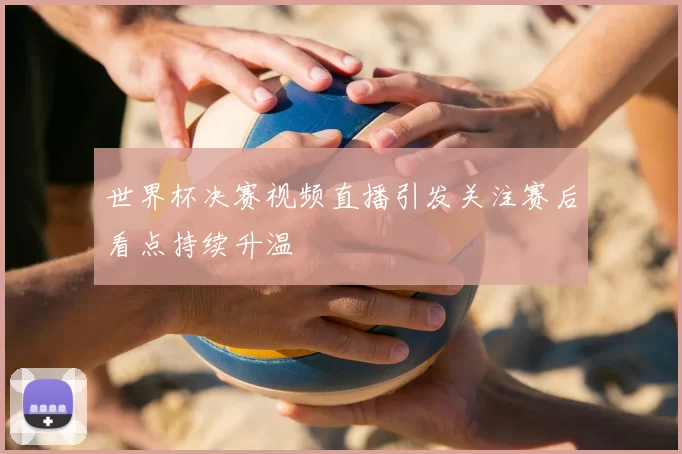 世界杯决赛视频直播引发关注赛后看点持续升温