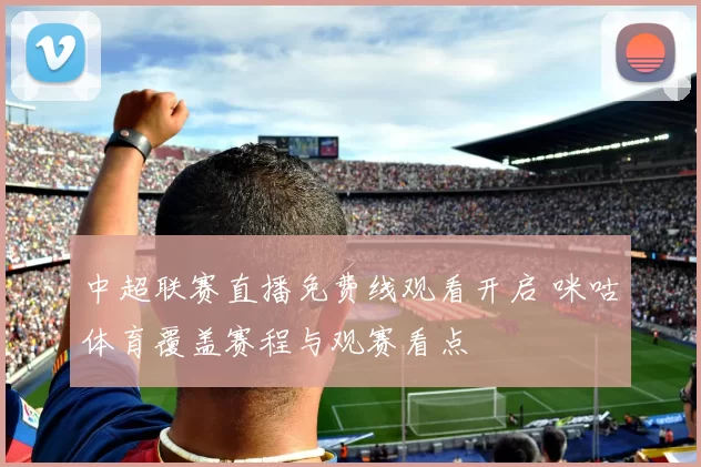 中超联赛直播免费线观看开启 咪咕体育覆盖赛程与观赛看点