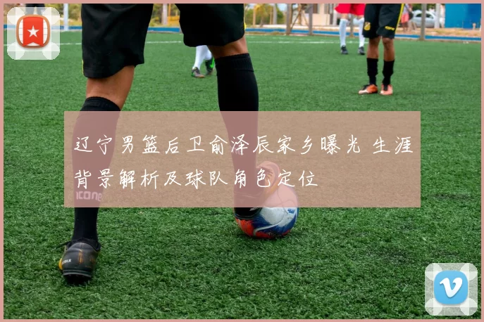 辽宁男篮后卫俞泽辰家乡曝光 生涯背景解析及球队角色定位