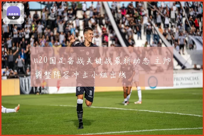 u20国足备战关键战最新动态 主帅调整阵容冲击小组出线