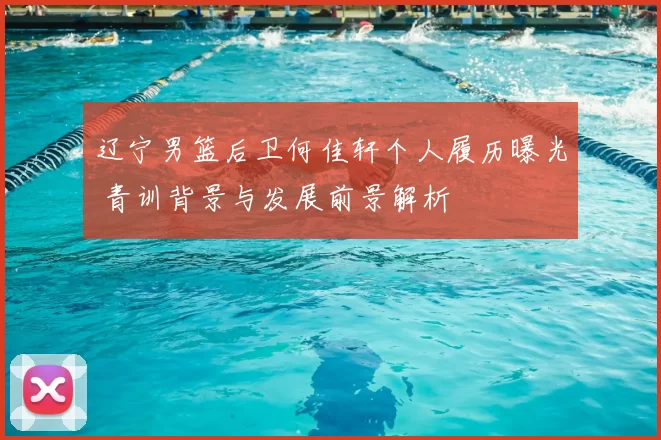 辽宁男篮后卫何佳轩个人履历曝光 青训背景与发展前景解析