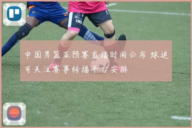 中国男篮亚预赛直播时间公布 球迷可关注赛事转播平台安排