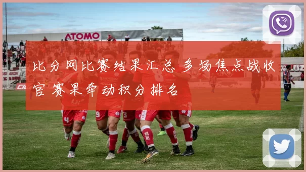 比分网比赛结果汇总 多场焦点战收官 赛果牵动积分排名