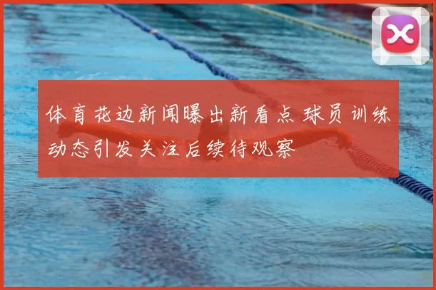 体育花边新闻曝出新看点 球员训练动态引发关注后续待观察