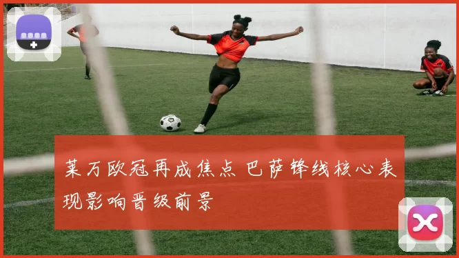 莱万欧冠再成焦点 巴萨锋线核心表现影响晋级前景
