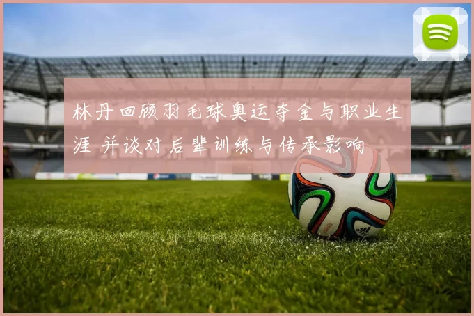 林丹回顾羽毛球奥运夺金与职业生涯 并谈对后辈训练与传承影响