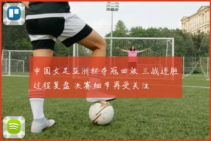 中国女足亚洲杯夺冠回放 三战连胜过程复盘 决赛细节再受关注