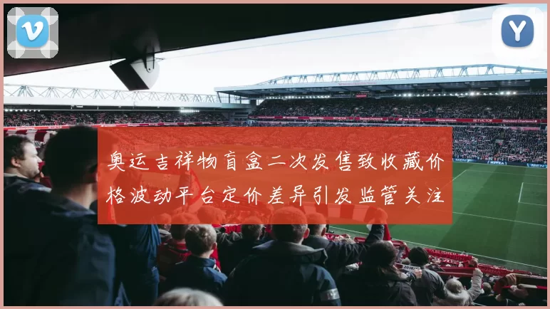 奥运吉祥物盲盒二次发售致收藏价格波动平台定价差异引发监管关注