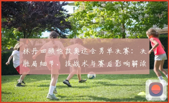 林丹回顾伦敦奥运会男单决赛：决胜局细节、技战术与赛后影响解读
