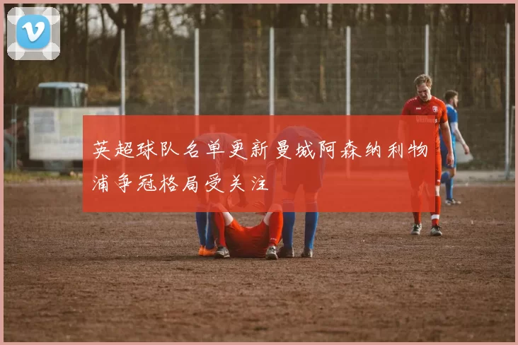 英超球队名单更新曼城阿森纳利物浦争冠格局受关注