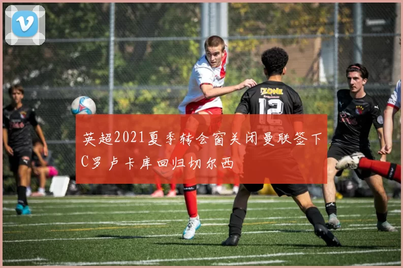 英超2021夏季转会窗关闭曼联签下C罗卢卡库回归切尔西
