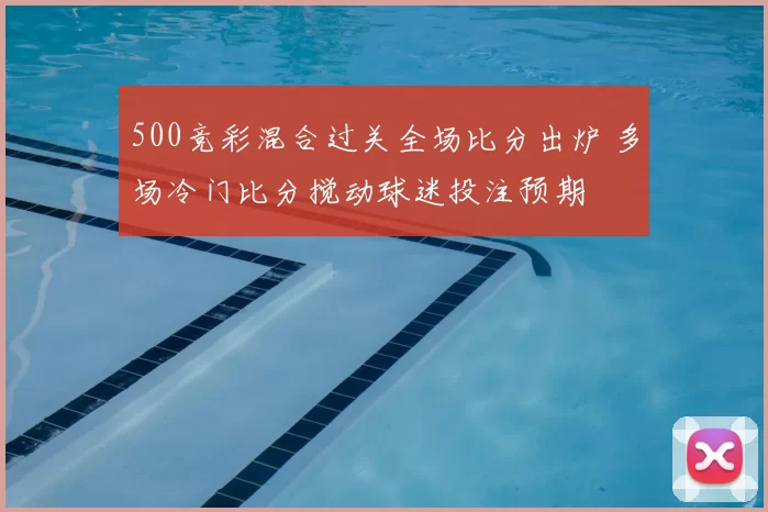 500竞彩混合过关全场比分出炉 多场冷门比分搅动球迷投注预期