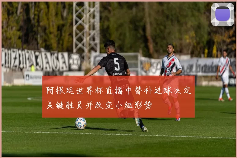 阿根廷世界杯直播中替补进球决定关键胜负并改变小组形势