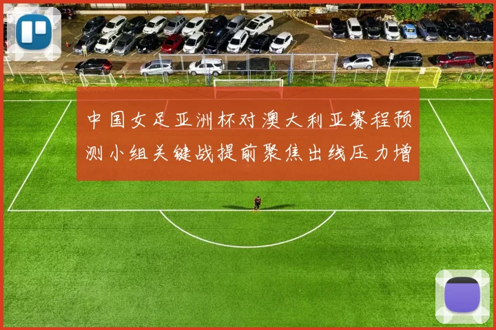 中国女足亚洲杯对澳大利亚赛程预测小组关键战提前聚焦出线压力增大